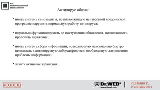 Антивирус обязан: 
 иметь систему самозащиты, не позволяющую неизвестной вредоносной 
программе нарушить нормальную работу антивируса; 
 нормально функционировать до поступления обновления, позволяющего 
пролечить заражение; 
 иметь систему сбора информации, позволяющую максимально быстро 
передавать в антивирусную лабораторию всю необходимую для решения 
проблемы информацию; 
 лечить активные заражения. 
#CODEIB ЧЕЛЯБИНСК, 
25 сентября 2014 
 