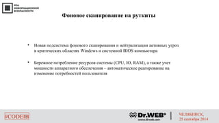 Фоновое сканирование на руткиты 
 Новая подсистема фонового сканирования и нейтрализации активных угроз 
в критических областях Windows и системной BIOS компьютера 
 Бережное потребление ресурсов системы (CPU, IO, RAM), а также учет 
мощности аппаратного обеспечения – автоматическое реагирование на 
изменение потребностей пользователя 
#CODEIB ЧЕЛЯБИНСК, 
25 сентября 2014 
 