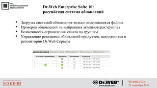 Dr.Web Enterprise Suite 10: 
российская система обновлений 
 Загрузка системой обновления только изменившихся файлов 
 Проверка обновлений на выбранных компьютерах/группах 
 Возможность ограничения канала по группам 
 Управление ревизиями обновлений продуктов, находящихся в 
репозитории Dr.Web Сервера 
#CODEIB ЧЕЛЯБИНСК, 
25 сентября 2014 
 