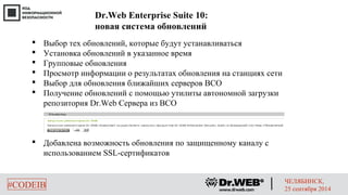 Dr.Web Enterprise Suite 10: 
новая система обновлений 
 Выбор тех обновлений, которые будут устанавливаться 
 Установка обновлений в указанное время 
 Групповые обновления 
 Просмотр информации о результатах обновления на станциях сети 
 Выбор для обновления ближайших серверов ВСО 
 Получение обновлений с помощью утилиты автономной загрузки 
репозитория Dr.Web Сервера из ВСО 
 Добавлена возможность обновления по защищенному каналу с 
использованием SSL-сертификатов 
#CODEIB ЧЕЛЯБИНСК, 
25 сентября 2014 
 