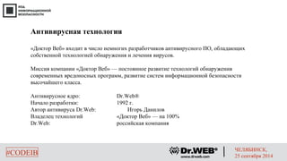 #CODEIB ЧЕЛЯБИНСК, 
25 сентября 2014 
Антивирусная технология 
«Доктор Веб» входит в число немногих разработчиков антивирусного ПО, обладающих 
собственной технологией обнаружения и лечения вирусов. 
Миссия компании «Доктор Веб» — постоянное развитие технологий обнаружения 
современных вредоносных программ, развитие систем информационной безопасности 
высочайшего класса. 
Антивирусное ядро: Dr.Web® 
Начало разработки: 1992 г. 
Автор антивируса Dr.Web: Игорь Данилов 
Владелец технологий «Доктор Веб» — на 100% 
Dr.Web: российская компания 
 