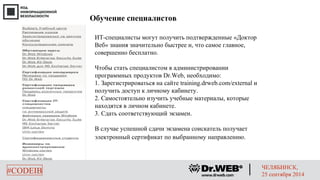 Обучение специалистов 
ИT-специалисты могут получить подтвержденные «Доктор 
Веб» знания значительно быстрее и, что самое главное, 
совершенно бесплатно. 
Чтобы стать специалистом в администрировании 
программных продуктов Dr.Web, необходимо: 
1. Зарегистрироваться на сайте training.drweb.com/external и 
получить доступ к личному кабинету. 
2. Самостоятельно изучить учебные материалы, которые 
находятся в личном кабинете. 
3. Сдать соответствующий экзамен. 
В случае успешной сдачи экзамена соискатель получает 
электронный сертификат по выбранному направлению. 
#CODEIB ЧЕЛЯБИНСК, 
25 сентября 2014 
 
