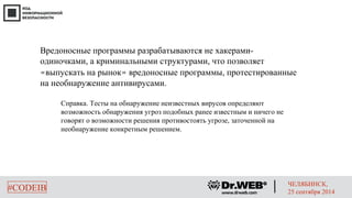 Вредоносные программы разрабатываются не хакерами- 
одиночками, а криминальными структурами, что позволяет 
«выпускать на рынок» вредоносные программы, протестированные 
на необнаружение антивирусами. 
Справка. Тесты на обнаружение неизвестных вирусов определяют 
возможность обнаружения угроз подобных ранее известным и ничего не 
говорят о возможности решения противостоять угрозе, заточенной на 
необнаружение конкретным решением. 
#CODEIB ЧЕЛЯБИНСК, 
25 сентября 2014 
 