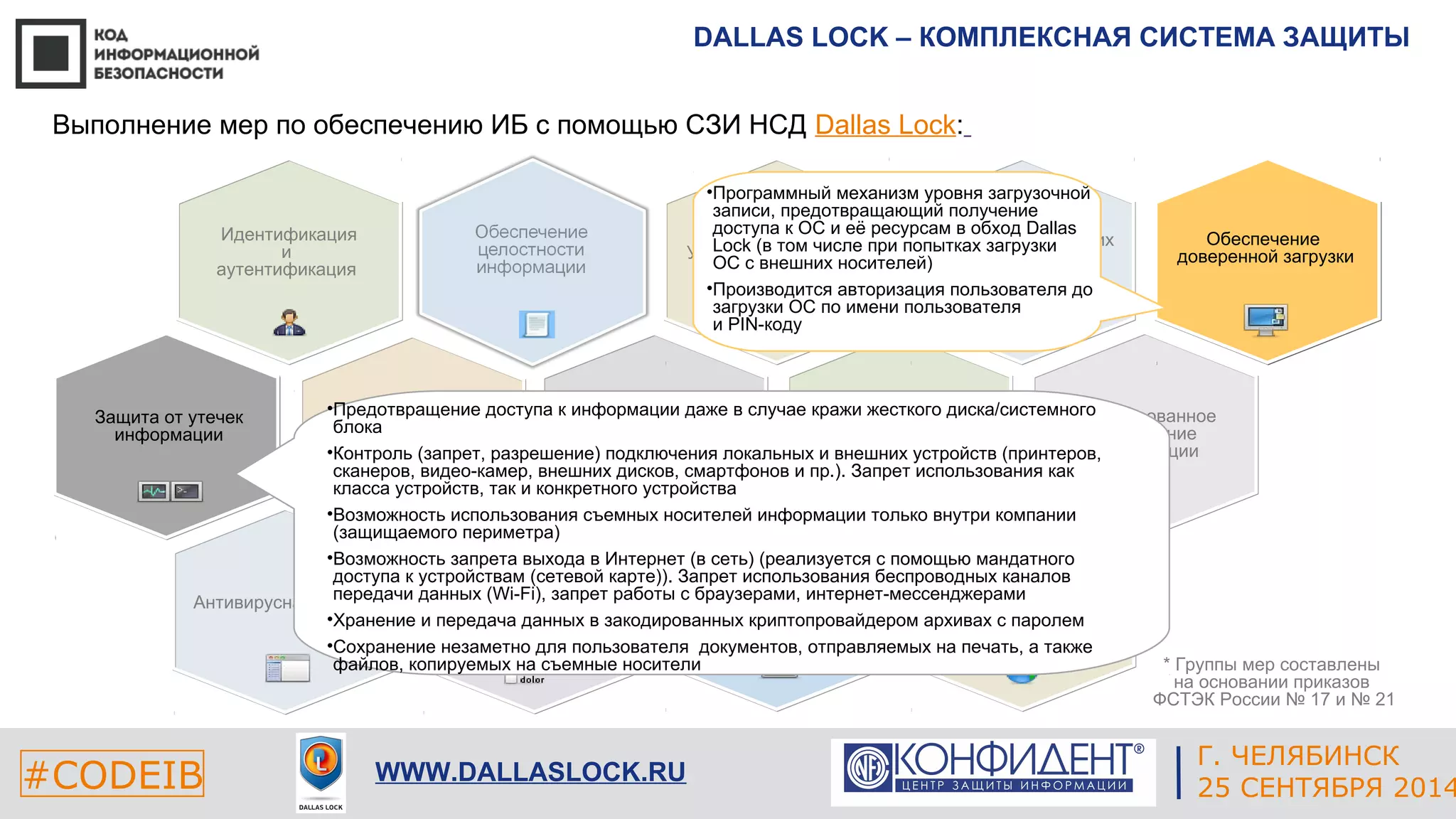 DALLAS LOCK – КОМПЛЕКСНАЯ СИСТЕМА ЗАЩИТЫ 
Обеспечение 
доверенной загрузки 
* Группы мер составлены 
на основании приказов 
ФСТЭК России № 17 и № 21 
ЕКАТЕРИНБУРГ 
Выполнение мер по обеспечению ИБ с помощью СЗИ НСД Dallas Lock: 
•Программный механизм уровня загрузочной 
записи, предотвращающий получение 
доступа к ОС и её ресурсам в обход Dallas 
Lock (в том числе при попытках загрузки 
ОС с внешних носителей) 
•Производится авторизация пользователя до 
загрузки ОС по имени пользователя 
и PIN-коду 
Управление доступом 
•Контроль Предотвращение и анализ 
доступа к информации даже в случае кражи жесткого диска/системного 
блока 
защищенности 
•Контроль информации 
(запрет, разрешение) подключения локальных и внешних устройств (принтеров, 
сканеров, видео-камер, внешних дисков, смартфонов и пр.). Запрет использования как 
класса устройств, так и конкретного устройства 
•Возможность использования съемных носителей информации только внутри компании 
(защищаемого периметра) 
•Возможность запрета выхода в Интернет (в сеть) (реализуется с помощью мандатного 
доступа к устройствам (сетевой карте)). Запрет использования беспроводных каналов 
передачи данных Защита (Wi-виртуальной 
Fi), запрет работы с браузерами, интернет-мессенджерами 
•Хранение и передача среды 
данных в закодированных криптопровайдером архивах с паролем 
•Сохранение незаметно для пользователя документов, отправляемых на печать, а также 
файлов, копируемых на съемные носители 
Антивирусная защита 
Защита мобильной 
среды 
Защита технических 
средств 
#CODEIB 4 СЕНТЯБРЯ 2014 APPLE INC. 
CALIFORNIA, USA 
Г. ЧЕЛЯБИНСК 
WWW.DALLASLOCK.RU 25 СЕНТЯБРЯ 2014 
Идентификация 
и 
аутентификация 
Гарантированное 
уничтожение 
информации 
Защита от утечек 
информации 
Обеспечение 
доступности информации 
Защита сетей передачи 
данных 
Управление событиями 
 