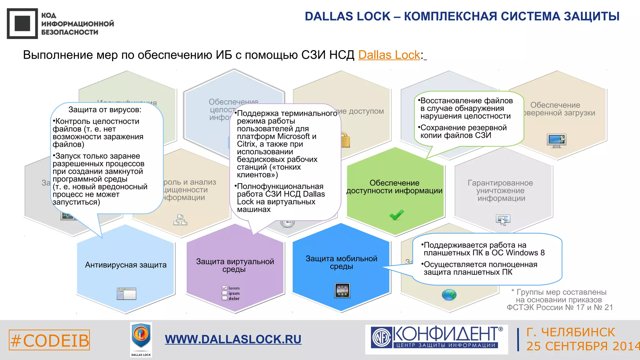 DALLAS LOCK – КОМПЛЕКСНАЯ СИСТЕМА ЗАЩИТЫ 
Обеспечение 
доверенной загрузки 
* Группы мер составлены 
на основании приказов 
ФСТЭК России № 17 и № 21 
ЕКАТЕРИНБУРГ 
Выполнение мер по обеспечению ИБ с помощью СЗИ НСД Dallas Lock: 
Управление доступом 
Контроль и анализ 
защищенности 
информации 
Антивирусная защита 
•Поддержка терминального 
режима работы 
пользователей для 
платформ Microsoft и 
Citrix, а также при 
использовании 
бездисковых рабочих 
станций («тонких 
клиентов») 
•Полнофункциональная 
работа СЗИ НСД Dallas 
Lock на виртуальных 
машинах 
Защита мобильной 
среды 
Защита технических 
средств 
#CODEIB 4 СЕНТЯБРЯ 2014 APPLE INC. 
CALIFORNIA, USA 
Г. ЧЕЛЯБИНСК 
WWW.DALLASLOCK.RU 25 СЕНТЯБРЯ 2014 
Идентификация 
и 
аутентификация 
Гарантированное 
уничтожение 
информации 
Защита от утечек 
информации 
Обеспечение 
доступности информации 
Защита сетей передачи 
данных 
Управление событиями 
Защита от вирусов: 
•Контроль целостности 
файлов (т. е. нет 
возможности заражения 
файлов) 
•Запуск только заранее 
разрешенных процессов 
при создании замкнутой 
программной среды 
(т. е. новый вредоносный 
процесс не может 
запуститься) 
Защита виртуальной 
среды 
•Восстановление файлов 
в случае обнаружения 
нарушения целостности 
•Сохранение резервной 
копии файлов СЗИ 
•Поддерживается работа на 
планшетных ПК в ОС Windows 8 
•Осуществляется полноценная 
защита планшетных ПК 
 