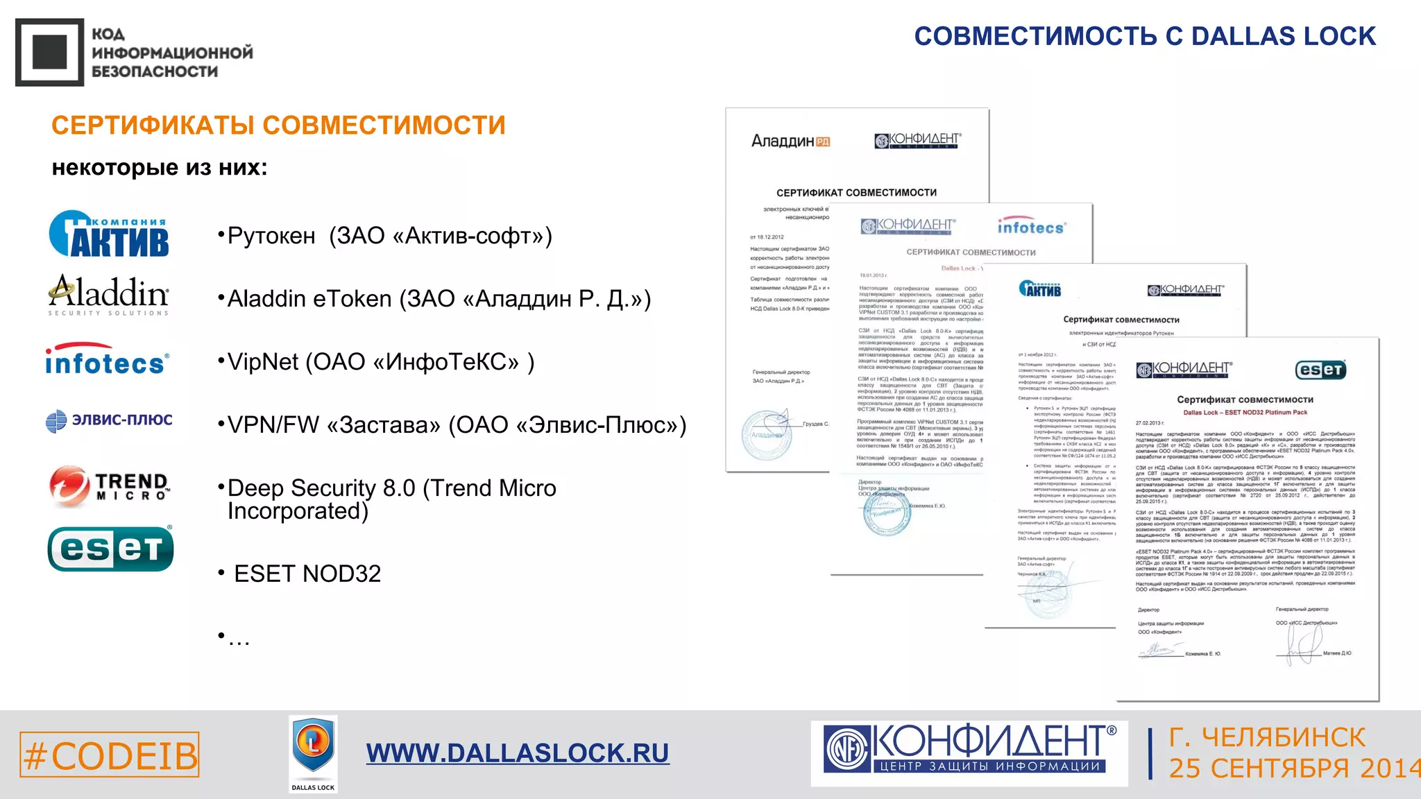 СОВМЕСТИМОСТЬ С DALLAS LOCK 
ЕКАТЕРИНБУРГ 
СЕРТИФИКАТЫ СОВМЕСТИМОСТИ 
#CODEIB 4 СЕНТЯБРЯ 2014 APPLE INC. 
CALIFORNIA, USA 
Г. ЧЕЛЯБИНСК 
WWW.DALLASLOCK.RU 25 СЕНТЯБРЯ 2014 
некоторые из них: 
•Рутокен (ЗАО «Актив-софт») 
•Aladdin eToken (ЗАО «Аладдин Р. Д.») 
•VipNet (ОАО «ИнфоТеКС» ) 
•VPN/FW «Застава» (ОАО «Элвис-Плюс») 
•Deep Security 8.0 (Trend Micro 
Incorporated) 
• ESET NOD32 
•… 
 