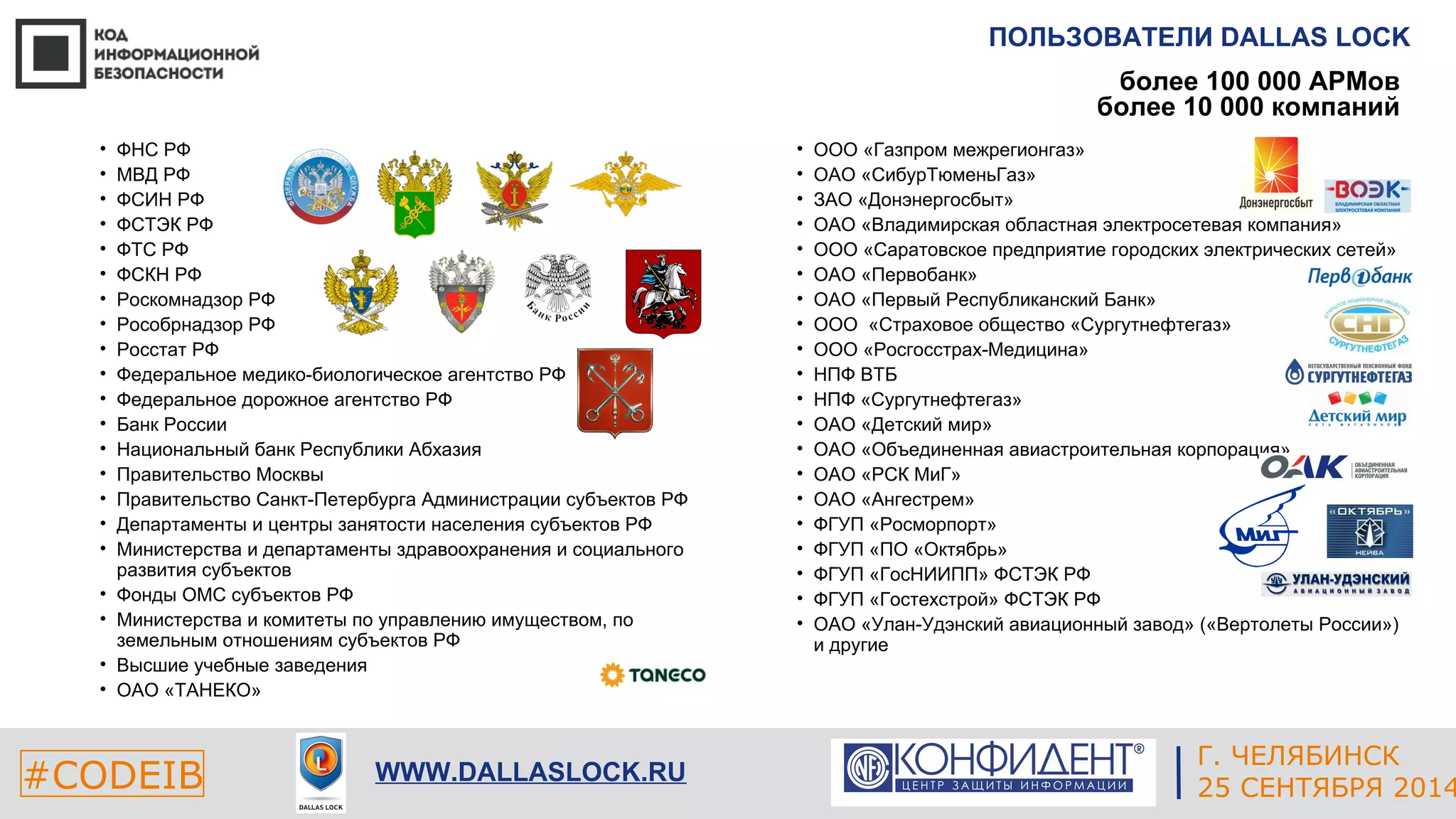 ПОЛЬЗОВАТЕЛИ DALLAS LOCK 
более 100 000 АРМов 
более 10 000 компаний 
• ООО «Газпром межрегионгаз» 
• ОАО «СибурТюменьГаз» 
• ЗАО «Донэнергосбыт» 
• ОАО «Владимирская областная электросетевая компания» 
• ООО «Саратовское предприятие городских электрических сетей» 
• ОАО «Первобанк» 
• ОАО «Первый Республиканский Банк» 
• ООО «Страховое общество «Сургутнефтегаз» 
• ООО «Росгосстрах-Медицина» 
• НПФ ВТБ 
• НПФ «Сургутнефтегаз» 
• ОАО «Детский мир» 
• ОАО «Объединенная авиастроительная корпорация» 
• ОАО «РСК МиГ» 
• ОАО «Ангестрем» 
• ФГУП «Росморпорт» 
• ФГУП «ПО «Октябрь» 
• ФГУП «ГосНИИПП» ФСТЭК РФ 
• ФГУП «Гостехстрой» ФСТЭК РФ 
• ОАО «Улан-Удэнский авиационный завод» («Вертолеты России») 
и другие 
ЕКАТЕРИНБУРГ 
• ФНС РФ 
• МВД РФ 
• ФСИН РФ 
• ФСТЭК РФ 
• ФТС РФ 
• ФСКН РФ 
• Роскомнадзор РФ 
• Рособрнадзор РФ 
• Росстат РФ 
• Федеральное медико-биологическое агентство РФ 
• Федеральное дорожное агентство РФ 
• Банк России 
• Национальный банк Республики Абхазия 
• Правительство Москвы 
• Правительство Санкт-Петербурга Администрации субъектов РФ 
• Департаменты и центры занятости населения субъектов РФ 
• Министерства и департаменты здравоохранения и социального 
развития субъектов 
• Фонды ОМС субъектов РФ 
• Министерства и комитеты по управлению имуществом, по 
земельным отношениям субъектов РФ 
• Высшие учебные заведения 
• ОАО «ТАНЕКО» 
#CODEIB 4 СЕНТЯБРЯ 2014 APPLE INC. 
CALIFORNIA, USA 
Г. ЧЕЛЯБИНСК 
WWW.DALLASLOCK.RU 25 СЕНТЯБРЯ 2014 
 