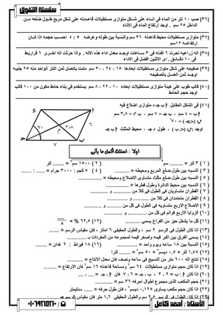  
٣٦ ] صب ١٠ لتر من الماء فى انــاء على شــكل متوازى مستطیلات قاعــدتھ على شكل مربع طــول ضلعھ مــن ] 
الداخل ٢٥ سم . اوجد ارتفاع الماء فى الاناء 
٤ احســب حجمھ اذا كــان : ٣٧ ] متوازى مستطیلات محیط قاعدتھ ٣٦ سم والنسبة بین طولھ وعرضھ ٥ ] 
ارتفاعــھ ١٢ سم 
٣٨ ] الھ زراعیھ تحرث ٦ افدنھ فى ٣ ســاعات اوجــد معدل اداء ھذه الالھ . واذا حرثت الھ اخــرى ٦ قراریـط ] 
فى ١٠ دقــائـق . اى الاثنین افضل فى الاداء 
٣٠ سم ملئت بالعسل ثمن اللتر الواحد منھ ٢٥ جنیـھ ، ٢٤ ، ٣٩ ] صفیحھ على شكل متوازى مستطیلات ابعادھا ١٥ ] 
اوجــد ثمن العسـل بالصفیحھ 
٨ سم یستخدم فى بناء حائط مكون من ١٠٠ قالب ، ٢٢ ، ٤٠ ] قالب طوب على ھیئة متوازى مستطیلات ابعاده ١٠ ] 
اوجد حجم الحائط 
٤١ ] فى الشكل المقابل ا ب جـ د متوازى اضلاع فیھ ] 
ا ب = ٤ سم ، ب جـ = ٧ سم ، ب م = ٣.٨ سم 
ق ( جـ ) = ٧٠ ° 
ا وجد : ق ( ب ) ، طول د جـ ، محیط المثلث ا ب جـ 
h 
[ f 
١٥٠٠ سم ٣ = ........ لتر ( ٢ ) ٣ لتر = ......... سم ٣ ( ١ ) 
٥ كجم : ٣٠٠٠ جرام = ...... : ....... ( ٣ ) النسبھ بین طول ضلع المربع ومحیطھ = .......... ( ٤ ) 
٥ ) النسبھ بین طول ضلع مثلث متساوى الاضلاع ومحیطھ = ................ ) 
٦ ) النسبھ بین محیط الدائرة وطول قطرھا = ................ ) 
٧ ) القطران متساویان فى الطول فى كلا من ............ و ............ ) 
٨ ) القطران متعامدان فى كلا من ........... و .............. ) 
٩ ) الاضلاع الاربع متساویھ فى الطول فى كل من .......... و ............ ) 
١٠ ) الزوایا الاربع قوائم فى كل من ............. و ............. ) 
= % ٦٢.٥ ( ١١ ) كل ما یشغل حیز من الفراغ یسمى .......... ( ١٢ ) 
..... 
٨ 
١٣ ) اذا كان الطول فى الرسم ٢ سم ، والطول الحقیقى ٦ امتار ، فإن مقیاس الرسم = ....... ) 
١٤ ) یسمى الفرق بین اكبر قیمھ واصغر قیمھ لمجموعھ من المفردات بـ ............. ) 
١٨ قیراط : ٢ فدان = ........ ( ١٥ ) النسبة بین ١٨ ساعھ ویوم واحد = .............. ( ١٦ ) 
٥٠ سم ٣ = ........ لترا + ١.٤٥ لتر + ٠.٥ دیسم ٣ (١٧) 
١٨ ) تنتج الھ ٦٠٠ متر من النسیج فى ساعھ ونصف فان معدل الانتاج = ........... ) 
١٩ ) اذا كان حجم متوازى مستطیلات ٦٤ سم ٣ ومساحة قاعدتھ ١٦ سم ٢ فان الارتفاع = ......... ) 
٧ فان ا : جـ = .... : .... : ٣ ، ب : جـ = ٦ : ٢٠ ) اذا كان ا : ب = ٢ ) 
٢١ ) حجم المكعب الذى مجموع اطوال احرفھ ٣٦ سم = ............ ) 
٢٢ ) اذا كان حجم مكعب یساوى ٠.١٢٥ دیسم ٣ ، فان طول حرفھ = ...... سنتیمتر ) 
٢٣ ) اذا كان الطول فى الرسم ٢.٥ سم والطول الحقیقى ١.٦ متر فان مقیاس الرسم ھو ..... : ..... ) 
] 
70 
6 3.8 
7 
l 
 
     
 