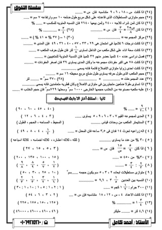 ٩ متناسبھ فان س = ....... ، ٦ ، ٢٤ ) اذا كانت س ، ١٨ ) 
 
٢٥ ) حجم متوازى المستطیلات الذى قاعدتھ على شكل مربع طول ضلعھ ١٠ سم وارتفاعھ ٧ سم = ..... ) 
٢٦ ) اذا كان ثمن شراء ثلاجھ ٢٤٠٠ وثمن بیعھا ٢٦٤٠ فان النسبھ المئویھ للمكسب = ...... % ) 
٢٧ ) اذا كان س+ ٢ ) 
= ٨ ٣ 
( ٤ فان س = ........... ( ٢٨ 
٣ 
% ............. = ٤ 
....... = ( % ٤١ + % ٣٧ ) – ١ ( ٢٩ ) مركز المجموعھ = ..................... ( ٣٠ ) 
٤٩ فإن المدى = ......... ، ٣٦ ، ٤٠ ، ٥٧ ، ٣٣ ، ٣١ ) اذا كانت درجات ٦ تلامیذ فى امتحان ھى ٢٩ ) 
٣٢ ) اذا كانت سعة اناء على شكل مكعب من الداخل تساوى ) 
١ 
٨ 
لتر فان طول حرف المكعب = ....... 
٣٣ ) فصل دراسى عدده ٤٠ تلمیذ حضر منھم ٣٢ تلمیذ فان النسبة المئویة للمتغیبین = ........ ) 
٣٤ ) اذا كانت ٧٨ ھى اكبر مفردات مجموعھ ما وكان المدى یساوى ٣٩ فان اصغر المفردات = ......... ) 
٣٥ ) اذا كانت احدى زوایا متوازى الاضلاع قائمة فانھ یسمى .............. ) 
٣٦ ) حجم المكعب الذى طول حرفھ یساوى طول ضلع مربع محیطھ ١٦ سم = ......... ) 
٣٧٠ سم ٣ = ........ لتر (٣٨) ................. ÷ ................ = ٣٧ ) عدد المجموعات ) 
٣٩ ) اذا تساوى طولا ضلعین متجاورین فى متوازى الاضلاع وكان قطریھ متعامدین فانھ یسمى ............ ) 
٤٠ ) علبھ مكعبھ مصنوعھ من الخشب حجمھا الخارجى ١٠٠٠ سم ٣ وسعتھا ٧٢٩ سم ٣ فان حجم الخشب = ....... ) 
( ١ ) 
٩ 
 
( ٩٠ ، ٦٠ ، ٤٥ ، ٤٠ ) % ...... = ٢٠ 
( ١٢ ، ٦ ، ٤ ، ٥ یساوى ...... ( ٣ ، ٩ ، ٦ ، ٣ ، ٢ ) المدى لمجموعھ القیم ٧ ) 
٣ ) السنتیمتر المكعب من وحدات قیاس ......... ( المحیط ، المساحھ ، الحجم ، الطول ) ) 
٤ ) الھ زراعیھ تحرث ١٤ فدان فى ٣.٥ ساعھ فان المعدل = ...... ( ١ ) 
٢ ( ٤٩ ، ٨ ، ٤ ، 
٣٠ % من عدد ما یساوى ........... ( ثلثھ ، ثلاثھ اعشاره ، ثلاثھ اخماسھ ، ثلاثة اسباعھ ) ( ٥ ) 
٦ ) اذا كان ) 
٥ 
= ٩ 
١٥ 
( ٢٧ ، ١٥ ، ٥ ، س فان س = ...... ( ٣ 
( ٢٠٠ ، ١٣٥ ، ١٠٠ ، ١٥ ) ...... = ٣٠ % من ٤٥٠ ( ٧ ) 
٩ 
( ٨ 
( ٥٠ ، ٣٠ ، ٢٥ ، ١٠ ) ٥ سم یكون حجمھ ......سم ٣ ، ٣ ، ٩ ) متوازى مستطیلات ابعاده ٢ ) 
٢ ( ٨ ) 
٣ ٣ : 
) ........ = ٤ 
١ 
، ٢ 
٥ 
، ٧ 
٨ 
، ٩ 
١٠ ) النسبھ بین العددین ) 
١ 
) .............. = ٩.٦ ، ٣ ٥ 
١ 
، ٦ 
٣ 
، ٢ 
١ 
، ٣ 
٢ 
( ٣ 
٣٠٠ جرام : (١١) 
١ 
( ٣٠ : ١ ، ١٠ : ١ ، ٥ : ١ ، ٢ : ١ كجم = ..... . ( ١ ٢ 
( ٥ ٤ ، ٦ ، ٣ ، ١٨ متناسبھ فإن س = .... ( ٢ ، ١٢ ) اذا كانت الاعداد ٤ ، س ، ١٢ ) 
(١٣) 
٣ 
( ٢٢٥ ، ١٧٥ ، ١٥٠ ، ١٢٥ ) % .............. = ١ ٤ 
( ٤٦٠٠٠ ، ٤٦٠٠ ، ٤٦٠ ، ٤.٦ لتر = ........ ملیلتر ( ٤٦ (١٤) 
     
 