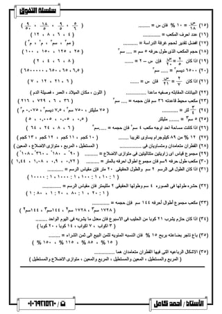 (١٥) 
س 
 
١٠ % فان س = ........ ( = ١٨ ٥ 
٦ ٩ ، 
٥ ١٨ ، 
٥ 
٩ ، 
( ٥٠ 
( ١٢ ، ٨ ، ٦ ، ١٦ ) عدد احرف المكعب = ............ ( ٤ ) 
( ١٧ ) افضل تقدیر لحجم غرفة الدراسة = .......... ( مم ٣ ، سم ٣ ، م ٢ ، م ٣ ) 
( ١٠٠ ، ١٥٠ ، ١٢٥ ، ٢٥ ) ١٨ ) حجم المكعب الذى طول حرفھ ٥ سم = .... سم ٣ ) 
١٩ ) اذا كان ٢ ) 
= ٥ س 
( ٢ ، ٤ ، ٦ ، ٨ ) ...... = ٢٠ فإن س – ٢ 
( ٦٥٠٠٠٠٠ ، ٦٥٠ ، ٦٥ ، ٦.٥ ) ٦٥٠٠ دیسم ٣ = ..... سم ٣ (٢٠) 
٢١ ) اذا كان ٢ ) 
= ٧ 
س 
( ٧ ، ١٢ ، ٢١ ، ٢١ فان س = ...... ( ٦ 
٢٢ ) البیانات المقابلھ وصفیھ ماعدا .............. ( اللون ، مكان المیلاد ، العمر ، فصیلة الدم ) ) 
( ٢١٦ ، ٧٢٩ ، ٦ ، ٣٦ ) ٢٣ ) مكعب محیط قاعدتھ ٣٦ سم فان حجمھ = .... سم ٣ ) 
(٢٤) 
٣ 
٤ لتر = ........... ( ٧٥ ملیلتر ، ٧٥٠ سم ( ٠.٠٧٥ م ٣ ، ٧.٥ دیسم ٣ ، ٣ 
( ٥ ، ٠.٠٠٥ ، ٠.٠٥ ، ٥ سم ٣ = ....... ملیلتر ( ٠.٥ (٢٥) 
( ٦٤ ، ٢٤ ، ٨ ، ٦ ) ٢٦ ) اذا كانت مساحة احد اوجھ مكعب ٤ سم ٢ فان حجمھ = .....سم ٣ ) 
١٢ % من ٨٩ كیلوجرام یساوى تقریبا ....... ( ١٠ كجم ، ١١ كجم ، ١٢ كجم ، ١٣ كجم ) (٢٧) 
٢٨ ) القطران متعامدان ومتساویان فى ............... ( المستطیل ، المربع ، متوازى الاضلاع ، المعین ) ) 
( °١٠٨ - °٣٦٠ - °١٨٠ - ° ٢٩ ) مجموع قیاس اى زاویتین متتالیتین فى متوازى الاضلاع = ......... ( ٩٠ ) 
( ١.٤٤ ، ١.٠٨ ، ٠.٩ ، ٣٠ ) مكعب طول حرفھ ٩سم فان مجموع اطوال احرفھ بالمتر = ......... ( ٠.٧٢ ) 
٣١ ) اذا كان الطول فى الرسم ٢ سم والطول الحقیقى ٢٠ متر فإن مقیاس الرسم = ........... ) 
( ١٠٠٠٠ : ١ ، ١٠٠٠ : ١ ، ١٠٠ : ١ ، ١٠ : ١ ) 
٣٢ ) حشره طولھا فى الصوره ٤ سم وطولھا الحقیقى ٢ مللیمتر فان مقیاس الرسم = ............. ) 
( ١ : ٨٠ ، ١ : ٢٠ ، ٨٠ : ١ ، ٢٠ : ١ ) 
٣٣ ) مكعب مجموع أطوال أحرفھ ١٤٤ سم فإن حجمھ = ............ ) 
( ١٤٤ سم ٢ ، ١٤٤ سم ٣ ، ١٧٢٨ سم ٢ ، ١٧٢٨ سم ٣ ) 
٣٤ ) اذا كان حازم یشرب ٢١ كوبا من الحلیب فى الاسبوع فان معدل ما یشربھ فى الیوم الواحد ........ ) 
٣ اكواب ، ٧ اكواب ، ١٤ كوبا ، ٢٠ كوبا ) ) 
٣٥ ) باع تاجر بضاعتھ بربح ١٥ % فان النسبھ المئوی ھ لثمن البیع الى ثمن الشراء = ........ ) 
( % ١٥٠ ، % ١١٥ ، % ٨٥ ، % ١٥ ) 
٣٥ ) الاشكال الرباعیھ التى فیھا القطران متعامدان ھما .............. ) 
( المربع والمستطیل ، المعین والمستطیل ، المربع والمعین ، متوازى الاضلاع والمستطیل ) 
     
 