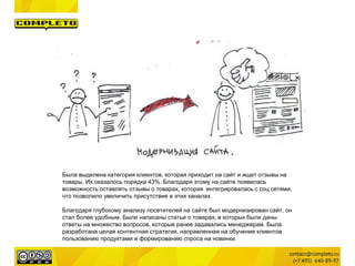 Была выделена категория клиентов, которая приходит на сайт и ищет отзывы на 
товары. Их оказалось порядка 43%. Благодаря этому на сайте появилась 
возможность оставлять отзывы о товарах, которая интегрировалась с соц.сетями, 
что позволило увеличить присутствие в этих каналах. 
Благодаря глубокому анализу посетителей на сайте был модернизирован сайт, он 
стал более удобным. Были написаны статьи о товарах, в которых были даны 
ответы на множество вопросов, которые ранее задавались менеджерам. Была 
разработана целая контентная стратегия, направленная на обучение клиентов 
пользованию продуктами и формированию спроса на новинки. 
 