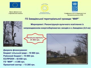 Проект фінансується 
Європейською комісією Співфінансується та впроваджується 
Мікропроект: Реконструкція вуличного освітлення із 
запровадженням енергозберінаючих заходів в с.Завадівка (2,6 км) 
Джерела фінансування: 
Бюджет сільської ради – 10 000 грн. 
Районний бюджет – 15 000 грн. 
ЄС/ПРООН – 42 650 грн. 
ГО “МИР” – 4 366 грн. 
Приватний сектор – 13 285 грн. 
Програмою розвитку ООН 
ГО Завадівської територіальної громади “МИР” 
Загальна вартість 
81 803 грн. 
 