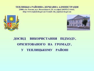 ТЕПЛИЦЬКА РАЙОННА ДЕРЖАВНА АДМІНІСТРАЦІЯ 
23800, смт Теплик, вул. Незалежності, 25, тел./факс (04353) 2-14-63, 
http://www.teplykrda.gov.ua/ E-mail: rda_teplyk@vin.gov.ua 
ДОСВІД ВИКОРИСТАННЯ ПІДХОДУ, 
ОРІЄНТОВАНОГО НА ГРОМАДУ, 
У ТЕПЛИЦЬКОМУ РАЙОНІ 
 