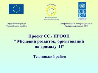 Проект фінансується 
Європейською комісією 
Співфінансується та впроваджується 
Програмою розвитку ООН 
Проект ЄС / ПРООН 
“ Місцевий розвиток, орієнтований 
на громаду ІІ” 
Теплицький район 
 