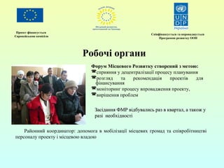 Проект фінансується 
Європейською комісією Співфінансується та впроваджується 
Програмою розвитку ООН 
Робочі органи 
Форум Місцевого Розвитку створений з метою: 
сприяння у децентралізації процесу планування 
розгляд та рекомендація проектів для 
фінансування 
моніторинг процесу впровадження проекту, 
вирішення проблем 
р Засідання ФМР відбувались раазз вв ккввааррттаалл,, аа ттааккоожж уу 
ррааззіі ннееооббххііддннооссттіі 
Районний координатор: допомога в мобілізації місцевих громад та співробітництві 
персоналу проекту і місцевою владою 
 