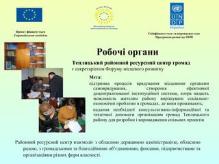 Проект фінансується 
Європейською комісією Співфінансується та впроваджується 
Програмою розвитку ООН 
Робочі органи 
Теплицький районний ресурсний центр громад 
є секретаріатом Форуму місцевого розвитку 
Мета: 
підтримка процесів врядування місцевими органами 
самоврядування, створення ефективної 
децентралізованої інституційної системи, котра надасть 
можливість жителям району вирішувати соціально- 
економічні проблеми в громадах, де вони проживають; 
надання необхідної консультативно-інформаційної та 
технічної допомоги організаціям громад Теплицького 
району для розробки і впровадження спільних проектів 
Районний ресурсний центр взаємодіє з обласною державною адміністрацією, обласною 
радою, з громадськими та благодійними об’єднаннями, фондами, підприємствами та 
організаціями різних форм власності. 
 