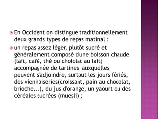  En Occident on distingue traditionnellement 
deux grands types de repas matinal : 
 un repas assez léger, plutôt sucré et 
généralement composé d'une boisson chaude 
(lait, café, thé ou chololat au lait) 
accompagnée de tartines auxquelles 
peuvent s'adjoindre, surtout les jours fériés, 
des viennoiseries(croissant, pain au chocolat, 
brioche...), du jus d'orange, un yaourt ou des 
céréales sucrées (muesli) ; 
 