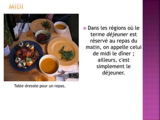  Dans les régions où le 
terme déjeuner est 
réservé au repas du 
matin, on appelle celui 
de midi le dîner ; 
ailleurs, c'est 
simplement le 
déjeuner. 
Table dressée pour un repas. 
 