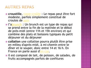 croustille, casse-croûte : Le repas peut être fort 
modeste, parfois simplement constitué de 
croutes de pain 
 l’abrunch : Un brunch est un type de repas qui 
se prend entre la fin de la matinée et le début 
de près-midi (entre 11h et 15h environ) et qui 
combine des plats et boissons typiques du petit 
déjeuner et du déjeuner 
 collation une collation pourra plutôt être prise 
en milieu d'après-midi, à mi-chemin entre le 
dîner et le souper, donc entre 14 et 16 h. En 
France on parle aussi d'en-cas. 
 il est composé de lait, de poisson, de salades, de 
fruits accompagnés parfois de confitures 
 