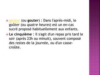  goûter (ou gouter) : Dans l'après-midi, le 
goûter (ou quatre heures) est un en-cas 
sucré proposé habituellement aux enfants. 
 Le cinquième : Il s'agit d'un repas pris tard le 
soir (après 23h ou minuit), souvent composé 
des restes de la journée, ou d'un casse-croûte. 
 