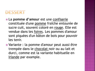  La pomme d’amour est une confiserie 
constituée d'une pomme fraîche entourée de 
sucre cuit, souvent coloré en rouge. Elle est 
vendue dans les foires. Les pommes d'amour 
sont piquées d'un bâton de bois pour pouvoir 
les tenir. 
 Variante : la pomme d'amour peut aussi être 
trempée dans le chocolat noir ou au lait et 
durci, comme est la variante habituelle en 
Irlande par example. 
 