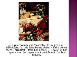  La gastronomie est l'ensemble des regles,qui 
définissent l’art de faire bonne chère. « Faire bonne 
chère » signifiait « faire bon accueil », « faire un bon 
repas » — un bon repas étant un élément d'un bon 
accueil. 
 