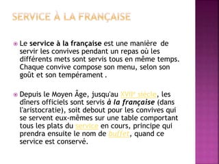  Le service à la française est une manière de 
servir les convives pendant un repas où les 
différents mets sont servis tous en même temps. 
Chaque convive compose son menu, selon son 
goût et son tempérament . 
 Depuis le Moyen Âge, jusqu'au XVIIe siècle, les 
dîners officiels sont servis à la française (dans 
l'aristocratie), soit debout pour les convives qui 
se servent eux-mêmes sur une table comportant 
tous les plats du service en cours, principe qui 
prendra ensuite le nom de buffet, quand ce 
service est conservé. 
 