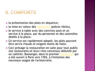  la présentation des plats en séquence, 
 la mise en valeur des rôtisseries (pièces rôties), 
 le service à table avec des convives assis et un 
service à la place, par du personnel et des ustensiles 
dédiés à la place. 
 Ce service est rapidement adopté, les plats pouvant 
être servis chauds et exigent moins de faste. 
 Ceci présage la restauration en salle pour tout public 
(les restaurants et leurs rites convenus) débutée par 
un cafetier, Boulanger, dans le premier restaurant qui 
a été ouvert à Paris vers 1765, à l'imitation des 
nouveaux usages de l'aristocratie. 
 