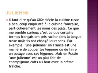  Il faut dire qu’au XIXe siècle la cuisine russe 
a beaucoup emprunté à la cuisine française, 
particulièrement les noms des plats. Ce que 
me semble curieux c’est ce que certains 
termes français ont pris racine dans la langue 
russe mais ils ont changé leurs sens. Par 
exemple, "une julienne" en France est une 
manière de couper les légumes ou de faire 
un potage avec ces légumes. Mais en Russie 
"une julienne" est un plat fait de 
champignons cuits au four avec la crème 
fraîche. 
 