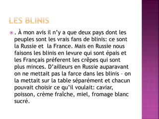  . À mon avis il n’y a que deux pays dont les 
peuples sont les vrais fans de blinis: ce sont 
la Russie et la France. Mais en Russie nous 
faisons les blinis en levure qui sont épais et 
les Français préferent les crêpes qui sont 
plus minces. D’ailleurs en Russie auparavant 
on ne mettait pas la farce dans les blinis – on 
la mettait sur la table séparément et chacun 
pouvait choisir ce qu’il voulait: caviar, 
poisson, crème fraîche, miel, fromage blanc 
sucré. 
 