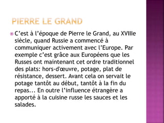  C’est à l’époque de Pierre le Grand, au XVIIIe 
siècle, quand Russie a commencé à 
communiquer activement avec l’Europe. Par 
exemple c’est grâce aux Européens que les 
Russes ont maintenant cet ordre traditionnel 
des plats: hors-d'oeuvre, potage, plat de 
résistance, dessert. Avant cela on servait le 
potage tantôt au début, tantôt à la fin du 
repas... En outre l’influence étrangère a 
apporté à la cuisine russe les sauces et les 
salades. 
 