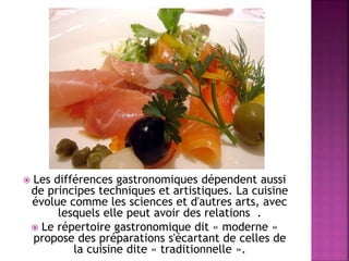  Les différences gastronomiques dépendent aussi 
de principes techniques et artistiques. La cuisine 
évolue comme les sciences et d'autres arts, avec 
lesquels elle peut avoir des relations . 
 Le répertoire gastronomique dit « moderne » 
propose des préparations s'écartant de celles de 
la cuisine dite « traditionnelle ». 
 