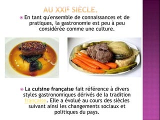  En tant qu'ensemble de connaissances et de 
pratiques, la gastronomie est peu à peu 
considérée comme une culture. 
 La cuisine française fait référence à divers 
styles gastronomiques dérivés de la tradition 
française. Elle a évolué au cours des siècles 
suivant ainsi les changements sociaux et 
politiques du pays. 
 