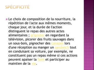 Le choix de composition de la nourriture, la 
répétition de l'acte aux mêmes moments, 
chaque jour, et la durée de l'action 
distinguent le repas des autres actes 
alimentaires ; grignoter en regardant la 
télévision, picorer des fruits sauvages dans 
un sous-bois, pignocher des canapés lors 
d'une réception ou manger un sandwich tout 
en conduisant sa voiture, par exemple, ne 
constituent pas un repas même si ces actions 
peuvent apaiser la faim et participer au 
maintien de la vie. 
 