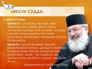 ЦІННОСТІ СУДДІ 
Цінності – це досвід людства, який зберігається в церкві, релігії, науці, мистецтві, культурі, але головне – в людях. І немає когось одного, хто може диригувати цінностями і вказувати на їхню правильність. 
Цінність – це колективний продукт, випробуваний життям, досвідом протягом багатьох років. Немає монополії над цінностями. Цінне – це мудрість, яка прийшла нам від Бога і мудрих людей на землі. 
Блаженнійший Любомир Гузар 
1  