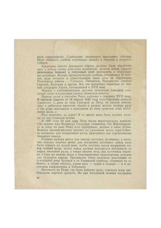 вали «арамашкой». Слободские «пашенные крестьяне» обязаны 
были снабжать хлебом «служилых людей» в городах и острогах 
Сибири. 
Крестьяне вместо денежного оброка должны были обрабаты- 
вать в пользу казны известное количество десятин земли (пахать 
десятинную пашню) и собранный хлеб поставлять в «государе- 
вы житницы». Вскоре Арамашковская слобода объединила 31 селе- 
ние, куда входили и существующие ныне села на территории 
Режевского района — Глинское, Лнповское, Черемисска, деревни 
Сергнна, Колташи и другие. Все эти поселения показаны на пер- 
вой ландкарте Урала, составленной в XVII веке. 
Наряду с хлебопашеством, русские поселенцы заводили «же- 
лезное дело» в кузнечных горнах, обжигали известь. 
Первые руды в бассейне Режа найдены в середине XVII века. 
В царской грамоте от 16 апреля 1645 года верхотурскому воеводе 
говорится: «...дети де твои Грнгорей да Петр, по сказам невьян- 
ских и ирбитских крестьян, нашли в разных местах медную руду 
и тое руды опытывали и выплавили из пяти гривенок семь золот- 
ников меди...» 
Мал золотник, да дорог! В то время медь была нужнее желе- 
за: из нее отливали пушки. 
В 1697 году 10 мая царь Петр писал верхотурскому воеводе: 
«Да ведомо нам Великому Государю учинилось, что Верхотурско- 
го ж уезду по реке Режу есть серебряные, медные и иные руды». 
Воеводе предписывалось послать на указанное место «пристойно- 
го человека» для подыскания места, пригодного под строительство 
большого завода. 
Условия выбора места для завода состояли, во-первых, в нали- 
чии «малых текучих речек для постройки плотины», завод надо 
было строить на малой реке, чтобы плотина могла выдержать на- 
пор вешней воды; затем, завод должен находиться поблизости от 
сырья, железной руды, а также вблизи леса, как источника топли- 
ва. Столь же важны были и благоприятные транспортные условия 
для будущего завода. Предписано было выяснить расстояние от 
судоходной реки Чусовой и от Уткинской слободы, стоявшей на ее 
берегу, а также описать, каков путь — сухой и водный — и в во 
сточном направлении, к Тобольску. 
Местность на Реже, где была найдена руда, отвечала всем тре- 
бованиям царской грамоты. Но при тогдашней технике построить 
ю 
 
