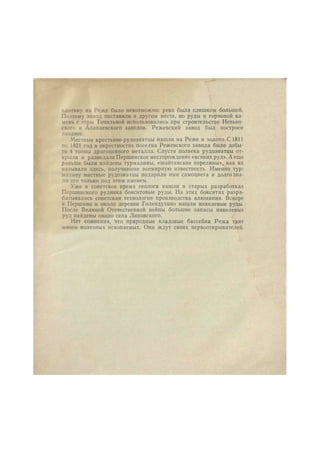 плотину на Реже было невозможно: река была слишком большой. 
Поэтому завод поставили в другом месте, но руды и горновой ка- 
мень с горы Точильной использовались при строительстве Невьян- 
ского и Алапаевского заводов. Режевскнп завод был построен 
позднее. 
Местные крестьяне-рудознатцы нашли на Реже и золото. С 1811 
по 1821 год в окрестностях поселка Режевского завода было добы- 
то 4 тонны драгоценного металла. Спустя полвека рудознатцы от- 
крыли и разведали Першинское месторождение «всяких руд». А еще 
раньше были найдены турмалины, «шайтанские переливы», как их 
называли здесь, получившие всемирную известность. Именно тур- 
малину местные рудознатцы подарили имя самоцвета и долго зна- 
ли его только под этим именем. 
Уже в советское время геологи нашли в старых разработках 
Першинского рудника бокситовые руды. На этих бокситах разра- 
батывалась советская технология производства алюминия. Вскоре 
в Першино и около деревни Голендухино нашли никелевые руды. 
После Великой Отечественной войны большие запасы никелевых 
руд найдены около села Липовского. 
Нет сомнения, что природные кладовые бассейна Режа таят 
много полезных ископаемых. Они ждут своих первооткрывателей. 
 