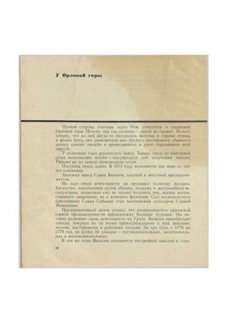 У О |». I о пой горы 
Правая сторона плотины через Реж упирается в подножие 
Орловой горы. Почему она так названа — никто не скажет. Может, 
потому, что на ней когда-то гнездились могучие и гордые птицы, 
а может быть, она увековечила имя беглого мастерового, сбившего 
ватагу «лихих людей» и приводившего в ужас стражников всей 
округи. 
У подножия горы раскинулся завод. Теперь здесь из никелевой 
руды выплавляют штейн — полупродукт для получения никеля. 
Раньше же на заводе производили чугун. 
Построен завод давно. В 1973 году исполнится два века со дня 
его основания. 
Заложил завод Савва Яковлев, хваткий и жестокий предприни- 
матель. 
На заре своей деятельности он продавал телятину вразнос. 
Богатство, накопленное путем обмана, подкупа и жесточайшей эк- 
сплуатации, позволило ему не только получить чин, звание потом- 
ственного дворянина, но и изменить фамилию. Сын осташковского 
крестьянина Савва Собакин стал коллежским асессором Саввой 
Яковлевым. 
Предприимчивый делец угадал, что развивающейся уральской 
горной промышленности принадлежит большое будущее. Он ак- 
тивно развивает свою деятельность на Урале. Яковлев приобретает 
заводы, покупая их со всеми принадлежащими к ним землями, 
лесами, мастеровыми и рабочими людьми. За три года, с 1776 по 
1779 год, он купил 16 заводов — чугуноделательных, медеплавиль- 
ных и железоделательных. 
В эти же годы Яковлев занимается постройкой заводов и «сво- 
12 
 