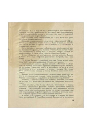 jim коштом». В 1772 году он подал челобитную в берг-коллегию с 
просьбой дать ему разрешение на постройку «чугуноплавильного 
и железоделательного завода, с поселком при нем, на порожней 
государевой земле, по реке Режу». 
Берг-коллегия своим определением от 22 мая 1773 года удов- 
летворила просьбу заводчика. 
Яковлеву разрешалось построить завод с одной домной и 12 мо- 
лотами для обработки чугуна. Сначала было пущено два молота, 
они ковали железо из чугуна, доставляемого из Алапаевского и 
Невьянского заводов. 
Когда пуск всего заводского оборудования приближался к кон- 
цу, Яковлев обнаружил, что сильное течение Режа может обеспе- 
чить беспрерывную работу всех 12 молотов, которых «одной до- 
менной печью и чугуном никак удовольствовать не можно». 
Чтобы избавиться от вынужденного простоя молотов, Яковлев 
в марте 1775 года испросил разрешения построить еще одну 
домну. 
Так Савва Яковлев, крупнейший заводчик России второй поло- 
вины XVIII века, стал владельцем 19-го по счету завода. 
«Потесненные» хозяева других заводов — Воронцов и Деми- 
дов— в течение длительного времени оспаривали право Яковлева 
на постройку Режевского завода в выбранном им месте и право 
на приписку к нему земельных и лесных участков. Все споры 
были окончательно решены в пользу Яковлева уже после пуска 
завода. 
Видимо, более предприимчивый и изворотливый конкурент на- 
шел в государственной машине такое колесико, которое, будучи 
хорошо «смазанным», закрутилось в желаемом направлении. 
Быстрота, с которой завод был построен, достойна удивления: 
за полтора года возведено предприятие на совершенно необжитом 
месте. 
Надо полагать, что Савва Яковлев, прозванный в народе 
«собакой» (настоящую фамилию бывшего разносчика телятины 
помнили!), умел выбирать исполнителей своих начинаний. Можно 
представить себе, что испытали беглые «нетяглые людишки» и си- 
лой отправленные на работу крестьяне окрестных деревень и сло- 
бод во время строительства завода такими темпами! 
К этому надо добавить, что обстановка в то время на Урале 
была неспокойной. В Ново-Пышминской, Белоярской и другихсло- 
13 
 