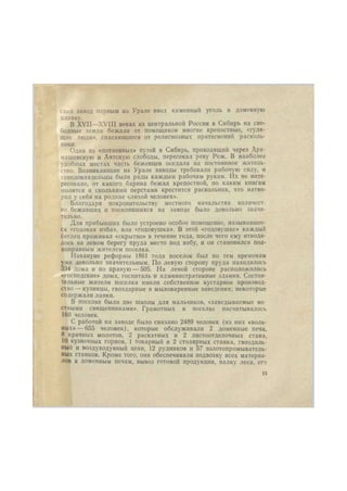 скнй завод первым на Урале ввел каменный уголь в доменную 
плавку. 
В XVII—XVIII веках нз центральной России в Сибирь на сво- 
бодные земли бежали от помещиков многие крепостные, «гуля- 
щие люди», спасающиеся от религиозных притеснений расколь- 
ники. 
Один из «потаенных» путей в Сибирь, проходящий через Ара- 
машевскую и Аятскую слободы, пересекал реку Реж. В наиболее 
удобных местах часть беженцев оседала на постоянное житель- 
ство. Возникающие на Урале заводы требовали рабочую силу, и 
заводовладельцы были рады каждым рабочим рукам. Их не инте- 
ресовало, от какого барина бежал крепостной, по каким книгам 
молится и сколькими перстами крестится раскольник, что натво- 
рил у себя на родине «лихой человек». 
Благодаря покровительству местного начальства количест- 
во бежавших и поселившихся на заводе было довольно значи- 
тельно. 
Для прибывших было устроено особое помещение, называвшее- 
ся «годовая изба», или «годовушка». В этой «годовушке» каждый 
беглец проживал «скрытно» в течение года, после чего ему отводи- 
лось на левом берегу пруда место под избу, и он становился пол- 
ноправным жителем поселка. 
Накануне реформы 1861 года поселок был по тем временам 
уже довольно значительным. По левую сторону пруда находилось 
334 дома и по правую — 505. На левой стороне расположились 
«.господские» дома, госпиталь и административные здания. Состоя- 
тельные жители поселка имели собственное кустарное производ- 
ство— кузницы, гвоздарные и мыловаренные заведения; некоторые 
содержали лавки. 
В поселке были две школы для мальчиков, «заведываемые ме 
стными священниками». Грамотных в поселке насчитывалось 
160 человек. 
С работой на заводе было связано 2489 человек (нз них «воль- 
ных»— 655 человек), которые обслуживали 2 доменные печи, 
8 кричных молотов, 2 раскатных и 2 листоотделочных стана, 
10 кузнечных горнов, 1 токарный и 2 столярных станка, гвоздиль- 
ный и воздуходувный цехи, 12 рудников и 57 золотопромыватель- 
ных станков. Кроме того, они обеспечивали подвозку всех материа- 
лов к доменным печам, вывоз готовой продукции, валку леса, его 
15 
 