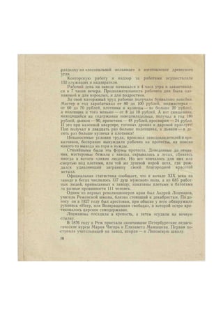 разделку на «лесопильной мельнице» и изготовление древесного 
угля. 
Конторскую работу и надзор за работами осуществляли 
152 служащих и надзирателя. 
Рабочий день на заводе начинался в 4 часа утра и заканчивал- 
с я в 7 часов вечера. Продолжительность рабочего дня была оди- 
наковой и для взрослых, и для подростков. 
За свой каторжный труд рабочие получали буквально копейки. 
Мастер в год зарабатывал от 80 до 100 рублей, подмастерья — 
от 60 до 70 рублей, плотники и кузнецы — не больше 20 рублей, 
а поденщик и того меньше — от 8 до 10 рублей. А вот священник, 
находящийся на содержании заводовладельца, получал в год 180 
рублей, дьякон — 90, причетник—48 рублей, просвирня — 24 рубля. 
11 это при казенной квартире, готовых дровах и даровой прислуге! 
Поп получал в двадцать раз больше поденщика, а дьякон — в де- 
сять раз больше кузнеца и плотника! 
Невыносимые условия труда, произвол заводовладетелейи при- 
казчиков, бесправие вынуждали рабочих на протесты, на поиски 
какого-то выхода из горя и нужды. 
Стихийными были эти формы протеста. Доведенные до отчая- 
ния, мастеровые бежали с завода, скрывались в лесах, сбиваясь 
иногда в ватаги «лихих людей». Но все кончалось для них или 
смертью под плетями, или той же душной норой цеха, где рож- 
дался удивляющий заграницу своей благородной красотой 
металл. 
Официальная статистика сообщает, что в начале XIX века на 
заводе в бегах числилось 137 душ мужского пола, а из 685 работ- 
ных людей, приписанных к заводу, наказаны плетьми и батогами 
за разные провинности 111 человек. 
Одним из первых революционеров края был Андрей Лоцманов, 
учитель Режевской школы, близко стоявший к декабристам. По до- 
носу он в 1827 году был арестован, при обыске у него обнаружили 
рукопись «Негр, или Возвращенная свобода», в которой остро кри- 
тиковалось царское самодержавие. 
Лоцманова посадили в крепость, а затем осудили на вечную 
ссылку. 
В 1876 году в Реж приехали окончившие Петербургские педаго- 
гические курсы Мария Чигирь и Елизавета Мамышева. Первая по- 
ступила учительницей на завод, вторая — в Лнповскую школу. 
(6 
 