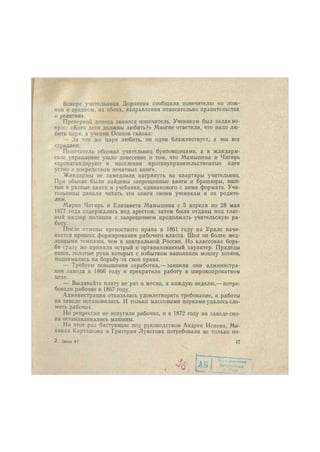 Вскоре учительница Доронина сообщила попечителю «о лож- 
ном и вредном, их обеих, направлении относительно правительства 
и религии». 
Проверкой доноса занялся попечитель. Ученикам был задан во- 
прос: «Кого дети должны любить?» Многие ответили, что надо лю- 
бить царя, а ученик Осипов сказал: 
— За что же царя любить, он один блаженствует, а мы все 
страдаем. 
Попечитель обозвал учительниц бунтовщицами, а в жандарм- 
ское управление ушло донесение о том, что Мамышева и Чигирь 
«пропагандируют в населении противуправительственные идеи 
устно и посредством печатных книг». 
Жандармы не замедлили нагрянуть на квартиры учительниц. 
При обыске были найдены запрещенные книги и брошюры, вши- 
тые в разные книги и учебники, одинакового с ними формата. Учи- 
тельницы давали читать эти книги своим ученикам и их родите- 
лям. 
Мария Чигирь и Елизавета Мамышева с 5 апреля по 28 мая 
1877 года содержались под арестом, затем были отданы под глас- 
ный надзор полиции с запрещением продолжать учительскую ра- 
боту. 
После отмены крепостного права в 1861 году на Урале начи- 
нается процесс формирования рабочего класса. Шел он более мед- 
ленными темпами, чем в центральной России. Но классовая борь- 
ба сразу же приняла острый и организованный характер. Прадеды 
наши, золотые руки которых с избытком наполняли мошну хозяев, 
поднимались на борьбу за свои права. 
— Требуем повышения заработка,— заявили они администра- 
ции завода в 1866 году и прекратили работу в широкопрокатном 
цехе. 
— Выдавайте плату не раз в месяц, а каждую неделю,— потре- 
бовали рабочие в 1867 году. 
Администрация отказалась удовлетворить требование, и работы 
на заводе остановились. И только массовыми порками удалось сло- 
мить рабочих. 
Но репрессии не испугали рабочих, и в 1872 году на заводе сно- 
па останавливались машины. 
На этот раз бастующие под руководством Андрея Исаева, Ми- 
хаила Карташова и Григория Лунегова потребовали не только по- 
2 Заказ 67 17 
 
 