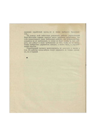вышания заработной платы, но и права выбирать браковщи- 
ков... 
По поводу этой забастовки режевских рабочих управляющий 
Верх-Исетским горным округом писал мировому посреднику, что 
если удовлетворить такие требования рабочих, как устранение бра- 
ковщиков по их требованию, то этому не будет конца, и, чего доб- 
рого, они дойдут в своих требованиях до того, чтобы по их назна- 
чению выбирались управители заводов, а может быть, и управля- 
ющий округом... 
Управляющий пытался иронизировать, не допуская и мысли о 
том, что рабочие когда-нибудь станут управлять не только завода- 
ми, но и страной. 
 