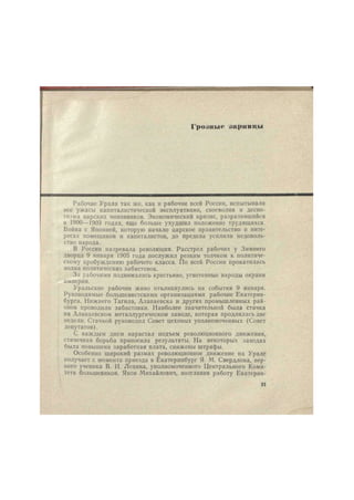 Гро.шмс .шрпнцы 
Рабочие Урала так же, как и рабочие всей России, испытывали 
все ужасы капиталистической эксплуатации, своеволия и деспо- 
тизма царских чиновников. Экономический кризис, разразившийся 
в 1900—1903 годах, еще больше ухудшил положение трудящихся. 
Война с Японией, которую начало царское правительство в инте- 
ресах помещиков и капиталистов, до предела усилила недоволь- 
ство народа. 
В России назревала революция. Расстрел рабочих у Зимнего 
дворца 9 января 1905 года послужил резким толчком к политиче- 
скому пробуждению рабочего класса. По всей России прокатилась 
волна политических забастовок. 
За рабочими поднимались крестьяне, угнетенные народы окраин 
империи. 
Уральские рабочие живо откликнулись на события 9 января. 
Руководимые большевистскими организациями рабочие Екатерин- 
бурга, Нижнего Тагила, Алапаевска и других промышленных рай- 
онов проводили забастовки. Наиболее значительной была стачка 
на Алапаевском металлургическом заводе, которая продлилась две 
недели. Стачкой руководил Совет цеховых уполномоченных (Совет 
депутатов). 
С каждым днем нарастал подъем революционного движения, 
стачечная борьба приносила результаты. На некоторых заводах 
была повышена заработная плата, снижены штрафы. 
Особенно широкий размах революционное движение на Урале 
получает с момента приезда в Екатеринбург Я. М. Свердлова, вер- 
ного ученика В. И. Ленина, уполномоченного Центрального Коми- 
тета большевиков. Яков Михайлович, возглавив работу Екатернн- 
21 
 