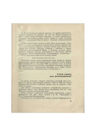 Но Ф. Е. Поляков по цепочке передал, что маевка переносится. 
Рабочие одобрили его решение. На этот раз Федор Егорович по 
пути к месту маевки поставил сторожей —в случае появления по- 
лицейских они должны подать сигнал. Одним из таких сторожен 
был пятнадцатилетний Ваня Хомяков — бедовый, сообразительный 
паренек. 
В день маевки ярко светило солнце, было по-весеннему тепло. 
Цвела черемуха, на перекатах звенела речка. Многие рабочие при- 
шли в лес в красных рубахах, которые, словно алые знамена, по- 
лыхали под солнцем. Ораторы говорили о событиях в стране, 
о причинах русско-японской войны, о неудачах русской армии. 
Особенно подробно ораторы рассказывали о забастовках рабочих 
Петербурга, Иваново-Вознесенска, Екатеринбурга, Алапаевска. 
После окончания речей кто-то затянул песню: 
Вихри враждебные веют над нами... 
Режевская группа социал-демократов была одной из крепких 
организаций в округе Екатеринбургского комитета. Газета «Уфим- 
ский рабочий» № б от 22 ноября 1906 года писала, что «...в настоя- 
щее время считаются достаточно окрепшими следующие организа- 
ции: Богословская, Приуральская (рудники на р. Туре), Режев- 
ская, Михайловская, Камышловская и Сысертская...» 
Слуга хозяев 
или революционер? 
В памяти режевлян старшего поколения заметный след оста- 
вил П. Е. Яргин, управляющий заводом с 1894 по 1905 год. Павел 
Егорович был близок к рабочим, хорошо знал их запросы и вни- 
кал в их нужды. 
Для многих зажиточных режевлян, полицейского урядника и 
некоторых других лицо Яргина было непонятным. Кто он — вер- 
ный слуга хозяина или революционер? 
Яргин состоял в заводской нелегальной организации социал- 
демократов. Он был лично знаком с Я. М. Свердловым и 
К. Т. Свердловой-Новгородцевой. 
Пользуясь тем, что Яргин был избран гласным Ирбитскогозем- 
23 
 