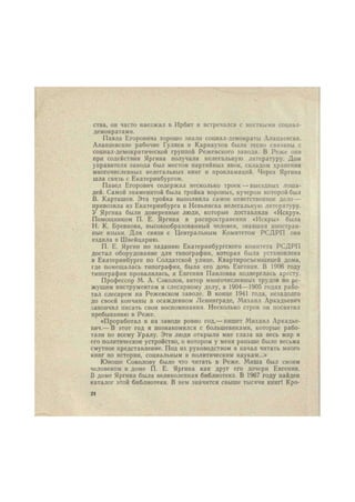 ства, он часто наезжал в Ирбит и встречался с местными социал- 
демократами. 
Павла Егоровича хорошо знали социал-демократы Алапаевска. 
Алапаевские рабочие Гуляев и Карнаухов были тесно связаны с 
социал-демократической группой Режевского завода. В Реже они 
при содействии Яргина получали нелегальную литературу. Дом 
управителя завода был местом партийных явок, складом хранения 
многочисленных нелегальных книг и прокламаций. Через Яргина 
шла связь с Екатеринбургом. 
Павел Егорович содержал несколько троек — выездных лоша- 
дей. Самой знаменитой была тройка вороных, кучером которой был 
В. Карташов. Эта тройка выполняла самое ответственное дело — 
привозила из Екатеринбурга и Невьянска нелегальную литературу. 
У Яргина были доверенные люди, которые доставляли «Искру». 
Помощником П. Е. Яргина в распространении «Искры» была 
Н. К- Бревнова, высокообразованный человек, знавшая иностран- 
ные языки. Для связи с Центральным Комитетом РСДРП она 
ездила в Швейцарию. 
П. Е. Яргин по заданию Екатеринбургского комитета РСДРП 
достал оборудование для типографии, которая была установлена 
в Екатеринбурге по Солдатской улице. Квартиросъемщицей дома, 
где помещалась типография, была его дочь Евгения. В 1906 году 
типография провалилась, и Евгения Павловна подверглась аресту. 
Профессор М. А. Соколов, автор многочисленных трудов по ре- 
жущим инструментам и слесарному делу, в 1904—1905 годах рабо- 
тал слесарем на Режевском заводе. В конце 1941 года, незадолго 
до своей кончины в осажденном Ленинграде, Михаил Аркадьевич 
закончил писать свои воспоминания. Несколько строк он посвятил 
пребыванию в Реже. 
«Проработал я на заводе ровно год,— пишет Михаил Аркадье- 
вич.— В этот год я познакомился с большевиками, которые рабо- 
тали по всему Уралу. Эти люди открыли мне глаза на весь мир и 
его политическое устройство, о котором у меня раньше было весьма 
смутное представление. Под их руководством я начал читать много 
книг по истории, социальным и политическим наукам...» 
Юноше Соколову было что читать в Реже. Миша был своим 
человеком в доме П. Е. Яргина как друг его дочери Евгении. 
В доме Яргина была великолепная библиотека. В 1967 году найден 
каталог этой библиотеки. В нем значится свыше тысячи книг! Кро- 
24 
 