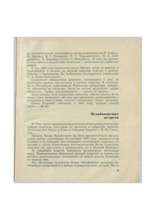 ме художественной литературы, в ней были произведения К. Маркса, 
Ф. Энгельса, В. Г. Плеханова, Н. Г. Чернышевского, Н. А. Доб- 
ролюбова, Ч. Дарвина, Гегеля, Л. Фейербаха... В этом же катало- 
ге есть записи о выдаче книг читателям — интеллигентам и рабочим 
завода. 
В мае 1905 года провокатор выдал Яргина, когда он приехал в 
Екатеринбург и оставил на явочной квартире чемодан с прокла- 
мациями и брошюрами. По требованию жандармского управления 
П. Е. Яргин был уволен. 
Сохранился любопытный документ, относящийся к делу об 
увольнении Яргина. Он хранится в частном собрании. В телеграм- 
ме нз Петербурга, адресованной Пермскому губернатору, говорит- 
ся: «Несмотря на обещания, Яргин не уволен, продолжает дерзко 
держаться... Прошу телеграфировать — уволен ли Яргин». 
Внизу бланка этой телеграммы приписка: «Яргин уволен, но не 
может сдать должность, ибо уже два преемника, ознакомившись с 
настроением умов в Реже, остаться отказались. Ищем третьего». 
Павел Егорович скончался в 1944 году, прожив долгую 
жизнь — 80 лет. 
Незабываемые 
встреч н 
В Реж часто приезжали представители Екатеринбургского пар- 
тийного комитета, выступали на митингах и собраниях рабочих. 
Несколько раз бывал в Реже и «товарищ Андрей» —Я. М. Сверд- 
лов. 
Приезду Якова Михайловича на Урал предшествовало предпи- 
сание, срочно разосланное 20 сентября 1905 года департаментом 
полиции в 14 губерний. Оно обязывало начальников охранных от- 
делений в случае обнаружения местожительства Якова Свердлова 
обыскать его, арестовать и препроводить его в Нижний Новгород. 
За товарищем Андреем жандармы организовали настоящую 
охоту. Подогреваемые обещанной крупной наградой за поимку из- 
вестного революционера, полицейские со сворой шпиков буквально 
ие жалели себя. 
Эта обстановка заставляла Якова Михайловича проявлять ве- 
личайшую осторожность в выборе маршрутов своих поездок. Места 
25 
 