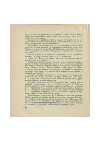 встреч и собраний хранились в строжайшей тайне. Даже в Екате- 
ринбургском партийном комитете далеко не все знали, когда и куда 
поедет Я. М. Свердлов. 
Жандармам не удавалось «взять» Андрея не только потому, что 
он постоянно проявлял осторожность и конспирацию, но еще и по- 
тому, что рабочие надежно охраняли его. 
Когда Яков Михайлович выступал на собрании, рабочие окру- 
жали его тесным кольцом, не допускали полицейских даже при- 
близиться к нему. А когда Яков Михайлович заканчивал речь, его 
сразу же скрывали в толпе, переодевали и отправляли в безопас- 
ное место. 
Вот как охраняли безопасность товарища Андрея режевскне 
рабочие. Об этом красочно написала К. Т. Свердлова: 
«...Вот он на Режевском заводе, выступает на многолюдной ра- 
бочей сходке возле пруда. 
Стражники оцепили место собрания, ждут появления Андрея. 
Брать его прямо на сходке, на глазах у рабочих, они не решаются. 
Вот когда участники собрания начнут расходиться, тогда другое 
дело... Ждут час, два. Сходка кончилась. На берегу — никого. 
А где же товарищ Андрей? Еще до конца собрания его перевезли 
на лодке через пруд, там заранее были приготовлены лошади, и 
поминай как звали!» 
Митинг, о котором упоминает в своей книге К. Т. Свердлова, 
состоялся на мысу у речки Быстрой. Перевозил на лодке 
Я. М. Свердлова Дмитрий Иванович Бобылев, столяр первой руки, 
казначей группы социал-демократов. 
Это был второй приезд Я. М. Свердлова в Реж. Первый раз он 
.побывал здесь осенью 1905 года. Встретил его Д. И. Бобылев. 
Хозяин конспиративной квартиры сразу же послал за активиста- 
ми — Гаренскнх, Барахнпным и другими товарищами. Вместе с 
Я. М. Свердловым обсудили вопрос: как лучше провести митинг? 
Я. П. Барахннну поручили объехать ближайшие деревни и при- 
гласить крестьян на предстоящий митинг. 
Когда митинг закончился, Ф. Е. Поляков попросил рабочих: 
«Дайте кто-нибудь пальто, чтобы переодеться товарищу Андрею». 
А. И. Матвеев предложил своему младшему брату Николаю дать 
свое пальто Я. М. Свердлову. Оно пришлось ему впору. И прямо 
на глазах Яков Михайлович преобразился: волосы, до этого пышные 
и кудрявые, стали гладко причесанными, появились очки... 
26 
 