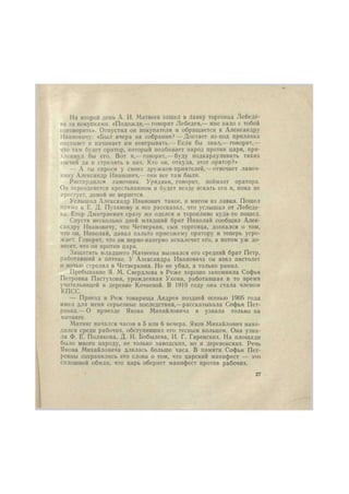 На второй день А. И. Матвеев зашел в лавку торговца Лебеде1 
ва за покупками. «Подожди,— говорит Лебедев,— мне надо с тобой 
поговорить». Отпустил он покупателя и обращается к Александру 
Ивановичу: «Был вчера на собрании? — Достает из-под прилавка 
пистолет и начинает им поигрывать.— Если бы знал,— говорит,— 
что там будет оратор, который подбивает народ против царя, при- 
хлопнул бы его. Вот я,— говорит,— буду подкарауливать таких 
гостей да и стрелять в них. Кто он, откуда, этот оратор?» 
— А ты спроси у своих дружков-приятелей,— отвечает лавоч- 
нику Александр Иванович,— они все там были. 
Рассердился лавочник. Урядник, говорит, поймает оратора. 
Он переоденется крестьянином и будет везде искать его и, пока не 
4фестует, домой не вернется. 
Услышал Александр Иванович такое, и мигом из лавки. Пошел 
прямо к Е. Д. Пузанову и все рассказал, что услышал от Лебеде- 
ва. Егор Дмитриевич сразу же оделся и торопливо куда-то пошел. 
Спустя несколько дней младший брат Николай сообщил Алек- 
сандру Ивановичу, что Четверкин, сын торговца, дознался о том, 
что он, Николай, давал пальто приезжему оратору и теперь угро- 
жает. Говорит, что он перво-наперво искалечит его, а потом уж до- 
несет, что он против царя. 
Защитить младшего Матвеева вызвался его средний брат Петр, 
работавший в аптеке. У Александра Ивановича он взял пистолет 
и ночью стрелял в Четверкнна. Но не убил, а только ранил. 
Пребывание Я. М. Свердлова в Реже хорошо запомнила Софья 
Петровна Пастухова, урожденная Ухова, работавшая в то время 
учительницей в деревне Кочневой. В 1919 году она стала членом 
КПСС. 
— Приезд в Реж товарища Андрея поздней осенью 1905 года 
имел для меня серьезные последствия,—рассказывала Софья Пет- 
ровна.— О приезде Якова Михайловича я узнала только на 
митинге. 
.Митинг начался часов в 5 или 6 вечера. Яков Михайлович нахо- 
дился среди рабочих, обступивших его тесным кольцом. Она узна- 
ла Ф. Е. Полякова, Д. И. Бобылева, И. Г. Гаренских. На площади 
было много народу, не только заводских, но и деревенских. Речь 
Якова Михайловича длилась больше часа. В памяти Софьи Пет- 
ровны сохранились его слова о том, что царский манифест — это 
сплошной обман, что царь обернет манифест против рабочих. 
27 
 