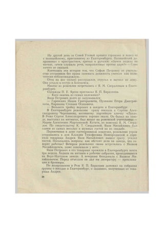 На другой день за Соней Уховой прншел стражник и повел ее 
к полицейскому, приехавшему из Екатеринбурга. Полицейский до- 
прашивал с пристрастием, кричал и ругался: «Зачем ходила на 
митинг, зачем слушала речи, направленные против царя?» —Соня 
ничего не сказала. 
Кончилась эта история тем, что Софью Петровну от учитель- 
ства отстранили без права занимать должность учителя как поли- 
тически неблагонадежную. 
Отец на нее сильно рассердился, отругал и выгнал из дому. 
Она уехала к сестре в Алапаевск. 
Лногие из режевлян встречались с Я. М. Свердловым в Екате- 
ринбурге. 
Однажды П. Е. Яргин пригласил Я. П. Барахннна. 
— Кого знаешь из самых надежных? 
Яков Петрович долго не задумывался: 
— Гаренских Ивана Григорьевича, Пузанова Егора Дмитрие- 
вича, Маракова Степана Осиповича. 
— Возьмете тройку вороных и поедете в Екатеринбург. 
В Екатеринбурге режевляне сразу поехали к Сергею Алек- 
сандровичу Черепанову, носившему партийную кличку «Лука». 
В Реже Сергея Александровича хорошо знали. Он бывал на заво- 
де, выступал на митингах, был женат на режевской учительнице — 
Марии Алексеевне Мартьяновой. Кстати, их поженил Я. М. Сверд- 
лов. По свидетельству К. Т. Свердловой, Яков Михайлович был 
одним из самых веселых и шумных гостей на их свадьбе. 
Переночевав в доме гостеприимной землячки, режевляне утром 
отправились в дом Клавдии Тимофеевны Новгородцевой и спро- 
сили товарища Андрея. Яков Михайлович вышел сразу, усадил 
гостей. Посыпались вопросы: как обстоят дела на заводе, что го- 
ворят рабочие? Вечером режевляне снова встретились с Яковом 
Михайловичем, даже заночевали у него. 
Яков Петрович и его товарищи прожили в Екатеринбурге почти 
три недели. Ходили на митинги и рабочие собрания, проводившиеся 
на Верх-Исетском заводе. А вечерами беседовали с Яковом Ми- 
хайловичем. Перед отъездом он дал им литературу — проклама- 
ции и брошюры. 
По возвращении в Реж Я. П. Барахнин доложил на собрании 
группы о поездке в Екатеринбург, о заданиях, полученных от това- 
рища Андрея. 
28 
 